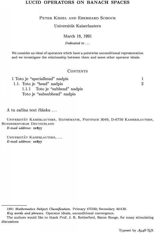 \title Lucid operators on Banach spaces \endtitle
\author Peter Kissel and Eberhard Schock \endauthor
\affil Universit\"at Kaiserlautern\endaffil
\address Universit\"at Kaiserlautern, Mathematik, Postfach 3049, D-6750 Kaiserslautern, Bundesrepublik Deutschland \endaddress
\email  xx\@yy \endemail
\address Universit\"at Kaiserlautern, \dots \endaddress
\email  xx\@yy \endemail
\dedicatory  Dedicated to  \dots \enddedicatory
\date March 18, 1991 \enddate
\thanks    The authors would like to thank Prof.\ J.~R.~Retherford, Baton Rouge, for many stimulating discussions\endthanks
%\translator \dots \endtranslator
\keywords  Operator ideals, unconditional convergence\endkeywords
\subjclass Primary 47D30;~Secondary 40A30\endsubjclass
\abstract
We consider an ideal of operators which have a pointwise unconditional
representation and we investigate the relationship between them
and some other operator ideals.\endabstract
\toc
\widestnumber\head{1.1.}
\widestnumber\subhead{1.1.1.}
\specialhead{1} Toto je ``specialhead'' nadpis \page 1\endspecialhead
\head{1.1.} Toto je ``head'' nadpis \page 2\endhead
\subhead{1.1.1} Toto je ``subhead'' nadpis\endsubhead
\subsubhead{} Toto je ``subsubhead'' nadpis \endsubsubhead
\endtoc
\endtopmatter
\document
A tu zana text lnku \dots
\enddocument